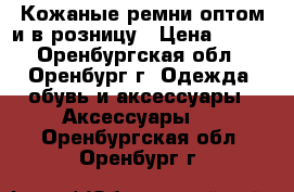 Кожаные ремни оптом и в розницу › Цена ­ 250 - Оренбургская обл., Оренбург г. Одежда, обувь и аксессуары » Аксессуары   . Оренбургская обл.,Оренбург г.